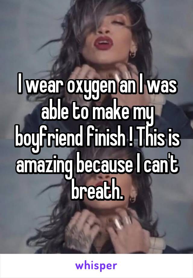 I wear oxygen an I was able to make my boyfriend finish ! This is amazing because I can't breath.