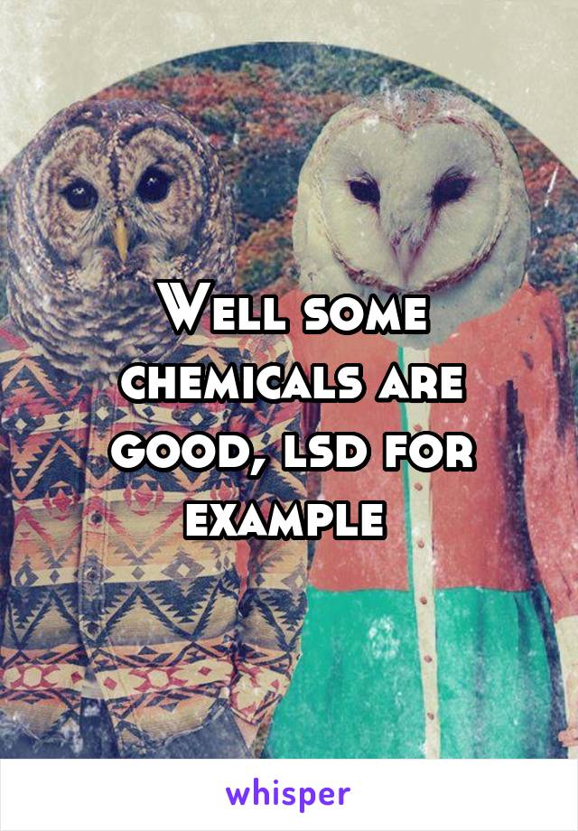 Well some chemicals are good, lsd for example 