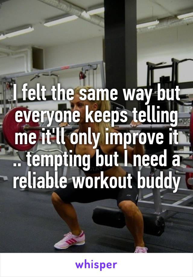 I felt the same way but everyone keeps telling me it'll only improve it .. tempting but I need a reliable workout buddy