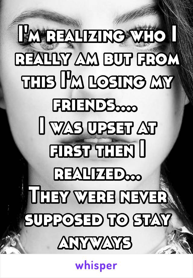 I'm realizing who I really am but from this I'm losing my friends.... 
I was upset at first then I realized...
They were never supposed to stay anyways 