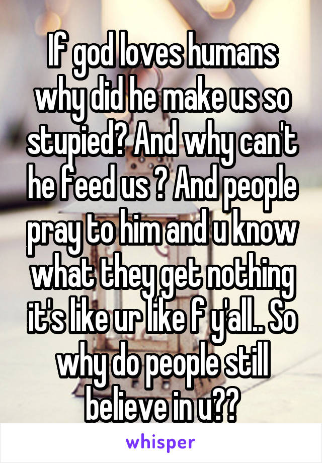 If god loves humans why did he make us so stupied? And why can't he feed us ? And people pray to him and u know what they get nothing it's like ur like f y'all.. So why do people still believe in u??