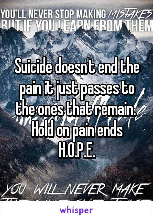 Suicide doesn't end the pain it just passes to the ones that remain. 
Hold on pain ends
H.O.P.E.