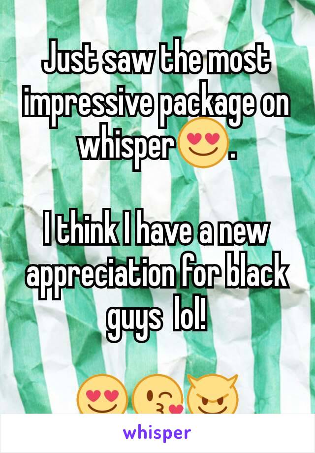 Just saw the most impressive package on whisper😍.

I think I have a new appreciation for black guys  lol!

😍😘😈