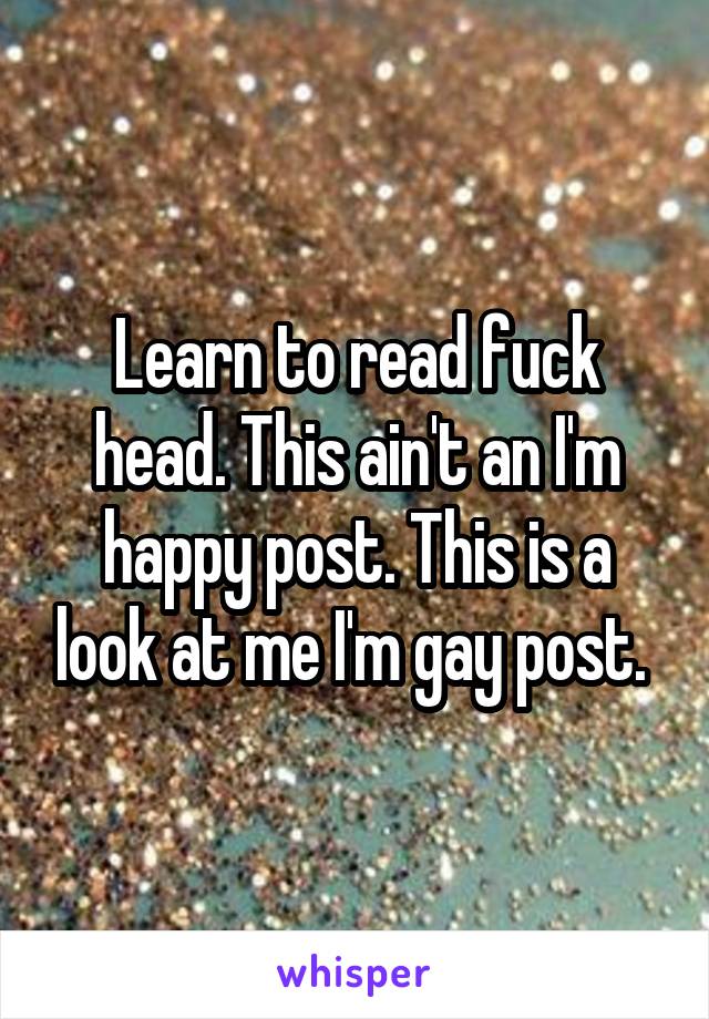 Learn to read fuck head. This ain't an I'm happy post. This is a look at me I'm gay post. 