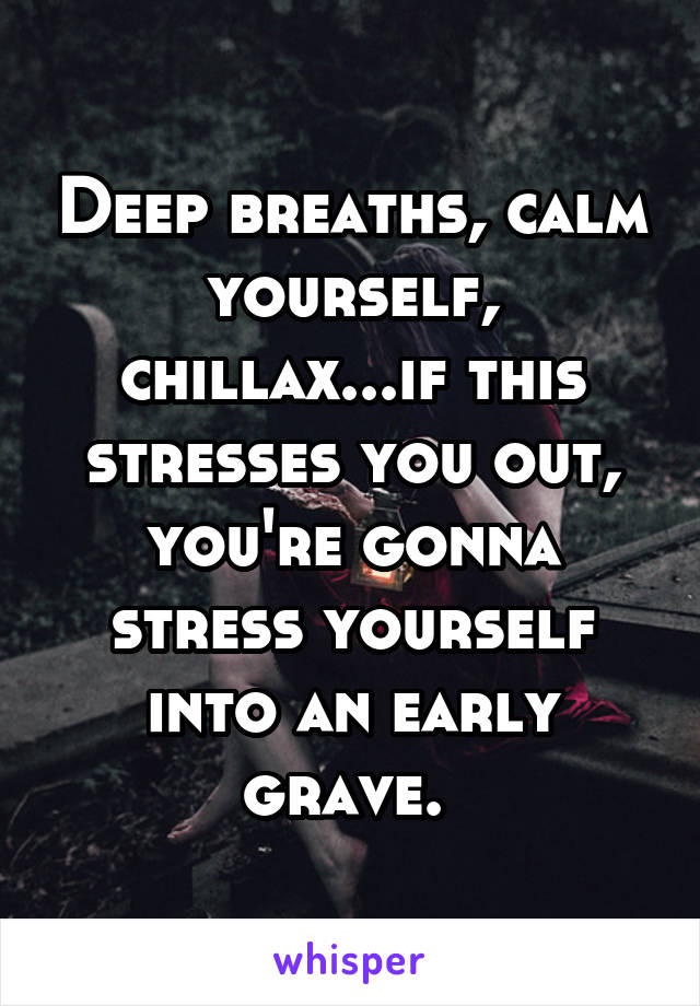 Deep breaths, calm yourself, chillax...if this stresses you out, you're gonna stress yourself into an early grave. 