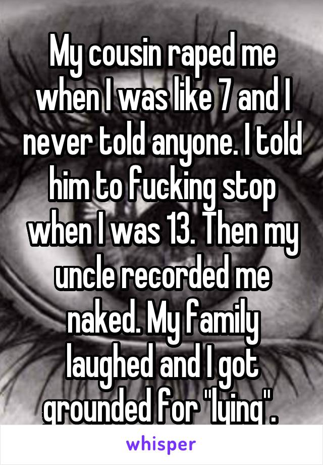 My cousin raped me when I was like 7 and I never told anyone. I told him to fucking stop when I was 13. Then my uncle recorded me naked. My family laughed and I got grounded for "lying". 