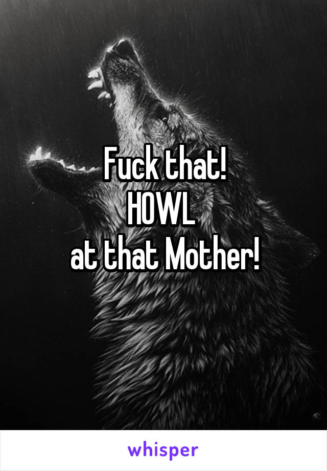 Fuck that!
HOWL 
at that Mother!
