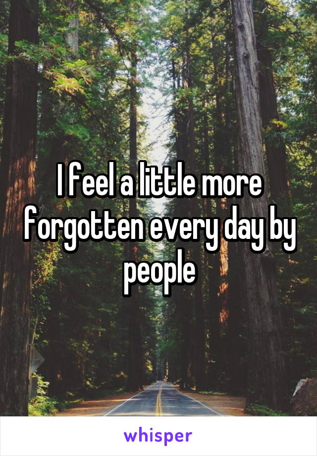 I feel a little more forgotten every day by people