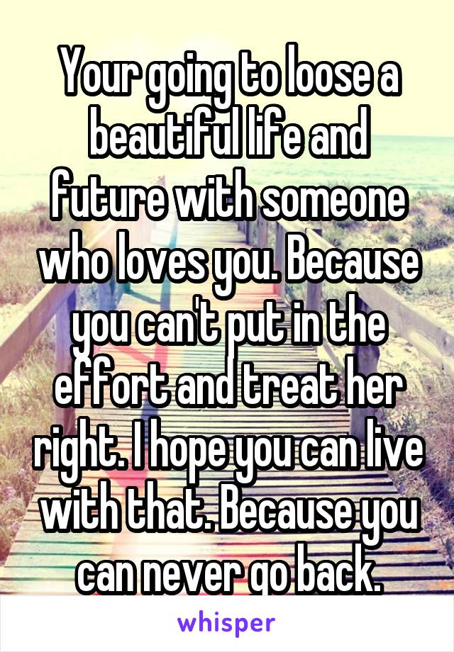 Your going to loose a beautiful life and future with someone who loves you. Because you can't put in the effort and treat her right. I hope you can live with that. Because you can never go back.