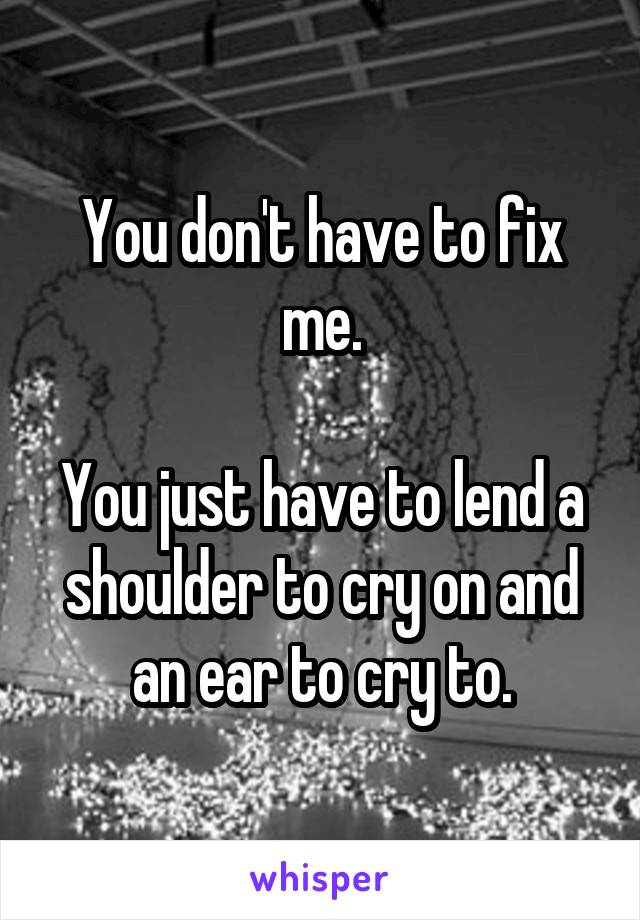 You don't have to fix me.

You just have to lend a shoulder to cry on and an ear to cry to.