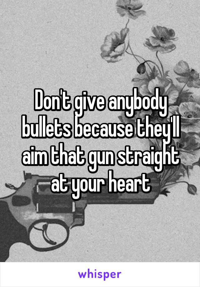 Don't give anybody bullets because they'll aim that gun straight at your heart