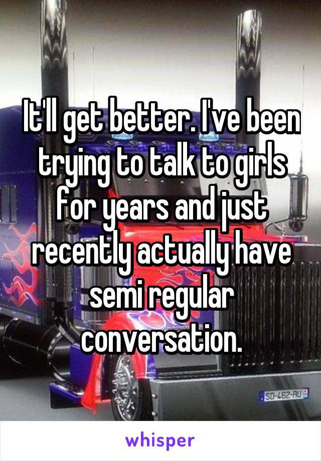 It'll get better. I've been trying to talk to girls for years and just recently actually have semi regular conversation.