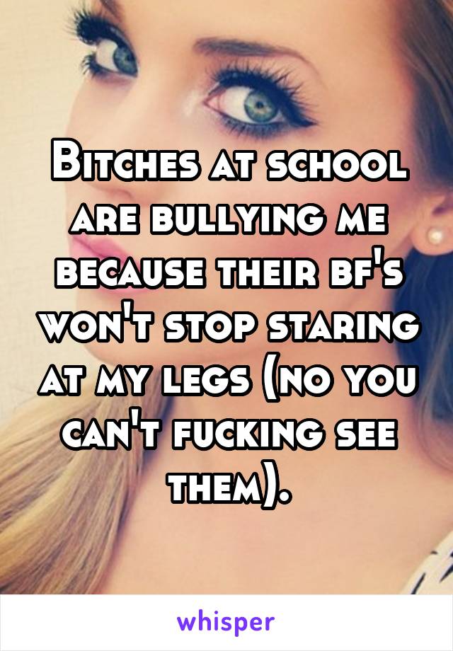 Bitches at school are bullying me because their bf's won't stop staring at my legs (no you can't fucking see them).
