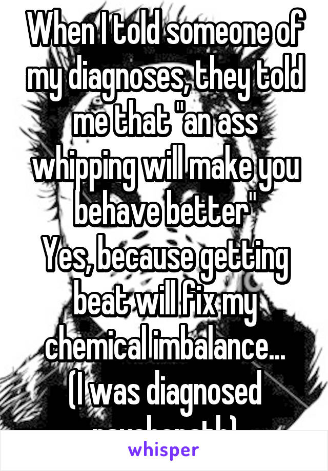 When I told someone of my diagnoses, they told me that "an ass whipping will make you behave better"
Yes, because getting beat will fix my chemical imbalance...
(I was diagnosed psychopath)