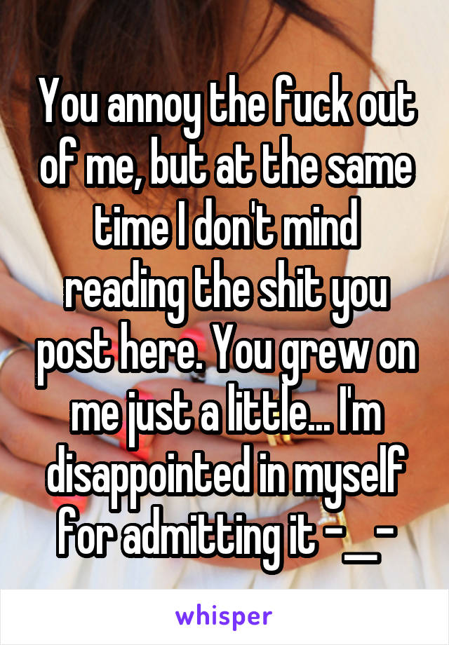 You annoy the fuck out of me, but at the same time I don't mind reading the shit you post here. You grew on me just a little... I'm disappointed in myself for admitting it -__-