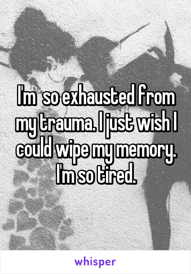 I'm  so exhausted from my trauma. I just wish I could wipe my memory. I'm so tired.