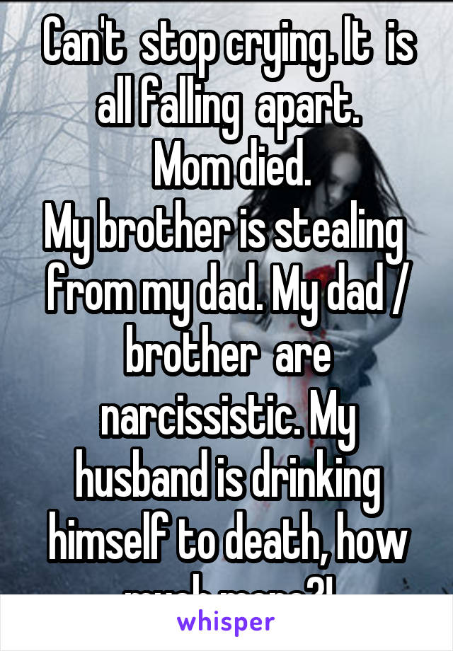 Can't  stop crying. It  is all falling  apart.
 Mom died.
My brother is stealing  from my dad. My dad / brother  are narcissistic. My husband is drinking himself to death, how much more?!