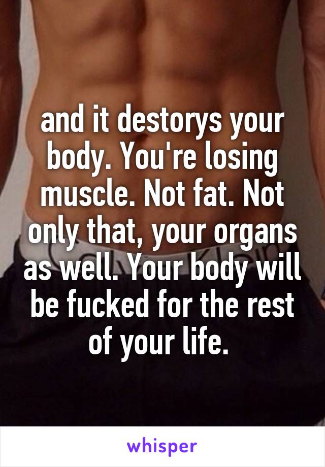 and it destorys your body. You're losing muscle. Not fat. Not only that, your organs as well. Your body will be fucked for the rest of your life. 