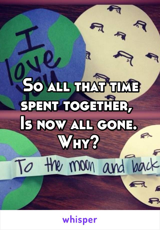 So all that time spent together,  
Is now all gone. 
Why? 