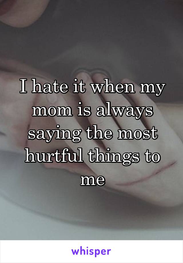 I hate it when my mom is always saying the most hurtful things to me