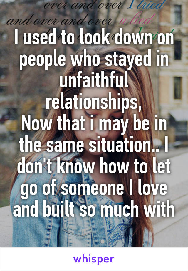 I used to look down on people who stayed in unfaithful relationships,
Now that i may be in the same situation.. I don't know how to let go of someone I love and built so much with 