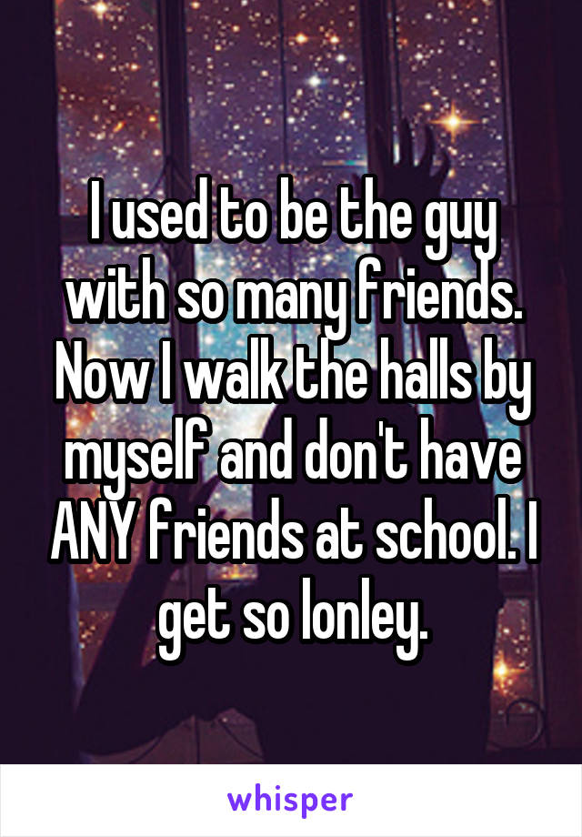 I used to be the guy with so many friends. Now I walk the halls by myself and don't have ANY friends at school. I get so lonley.