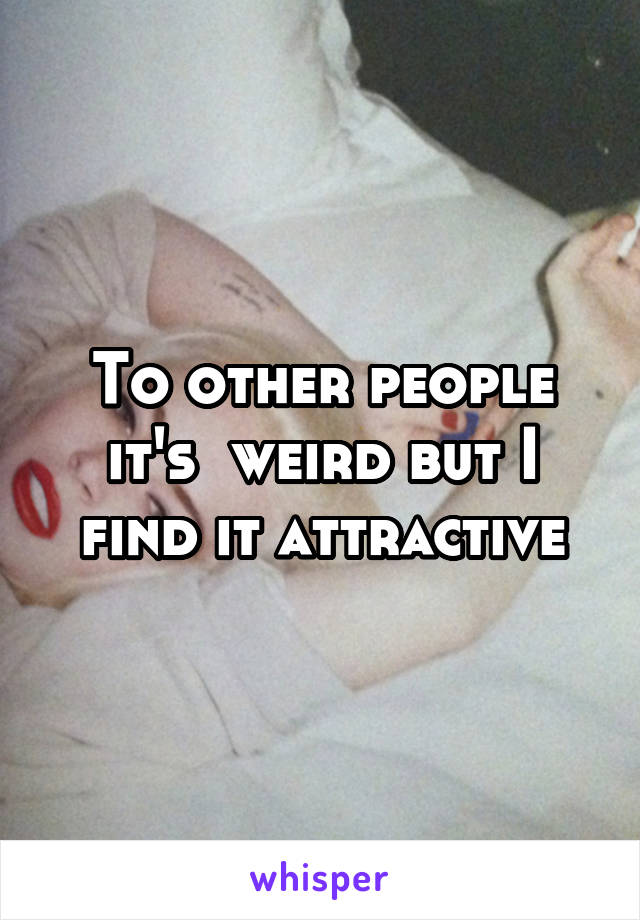 To other people it's  weird but I find it attractive