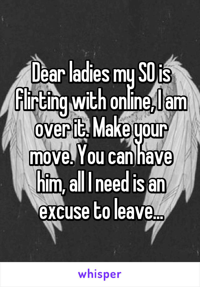 Dear ladies my SO is flirting with online, I am over it. Make your move. You can have him, all I need is an excuse to leave...