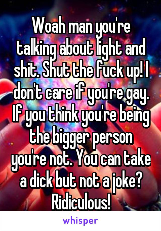 Woah man you're talking about light and shit. Shut the fuck up! I don't care if you're gay. If you think you're being the bigger person you're not. You can take a dick but not a joke? Ridiculous!