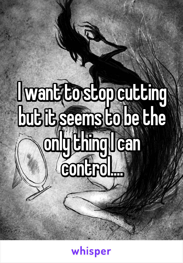 I want to stop cutting but it seems to be the only thing I can control....