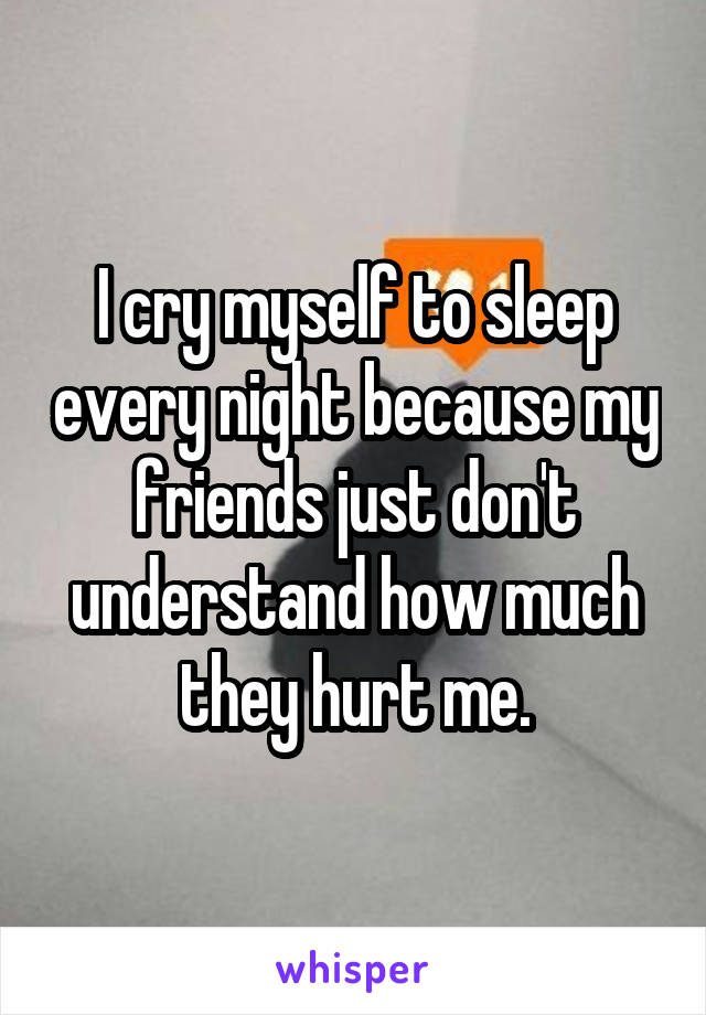 I cry myself to sleep every night because my friends just don't understand how much they hurt me.