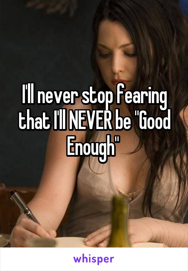 I'll never stop fearing that I'll NEVER be "Good Enough" 
