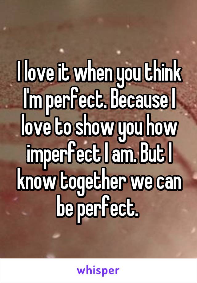 I love it when you think I'm perfect. Because I love to show you how imperfect I am. But I know together we can be perfect. 