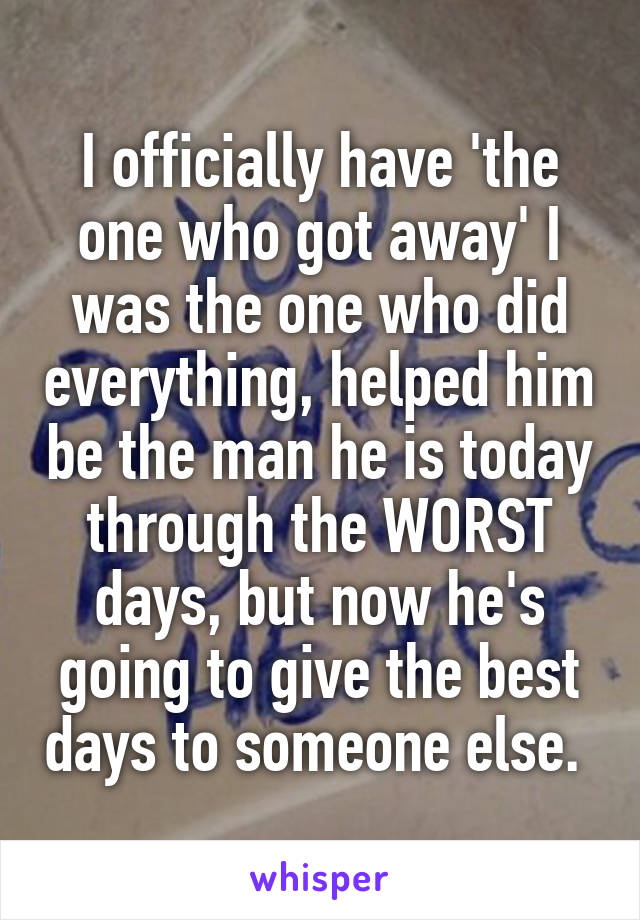 I officially have 'the one who got away' I was the one who did everything, helped him be the man he is today through the WORST days, but now he's going to give the best days to someone else. 