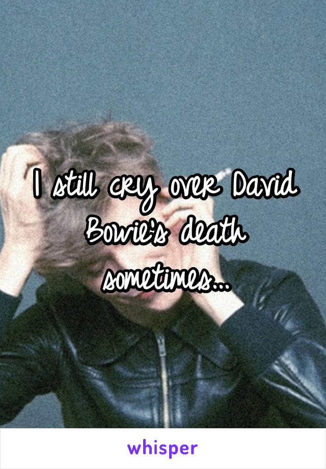 I still cry over David Bowie's death sometimes...