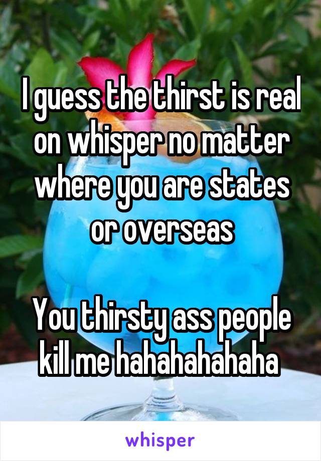 I guess the thirst is real on whisper no matter where you are states or overseas

You thirsty ass people kill me hahahahahaha 