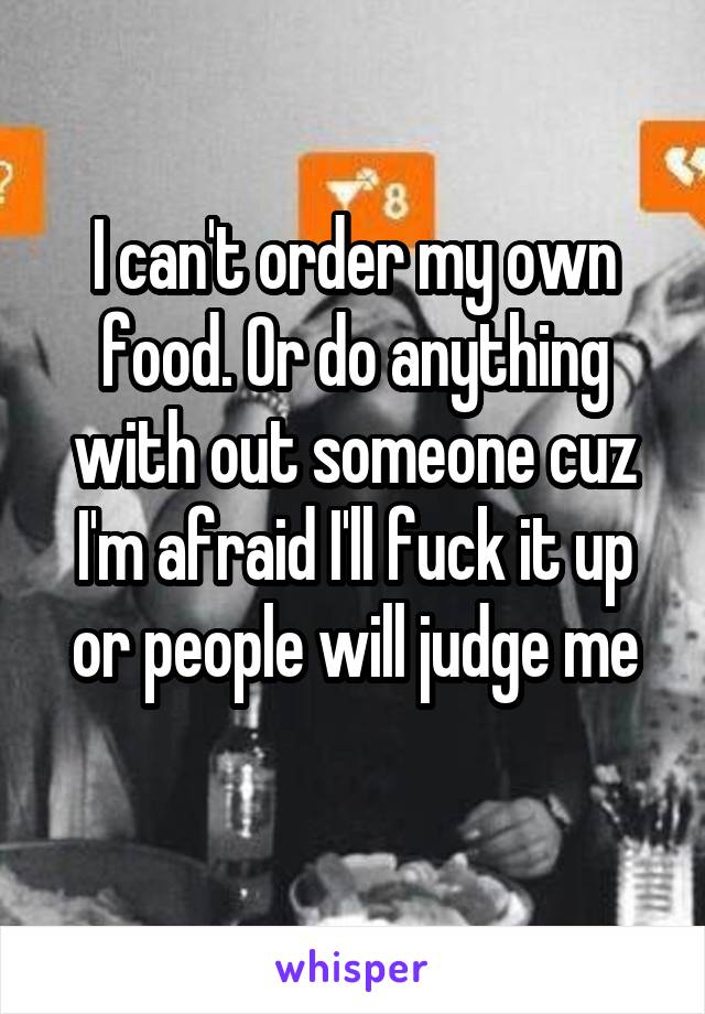 I can't order my own food. Or do anything with out someone cuz I'm afraid I'll fuck it up or people will judge me
