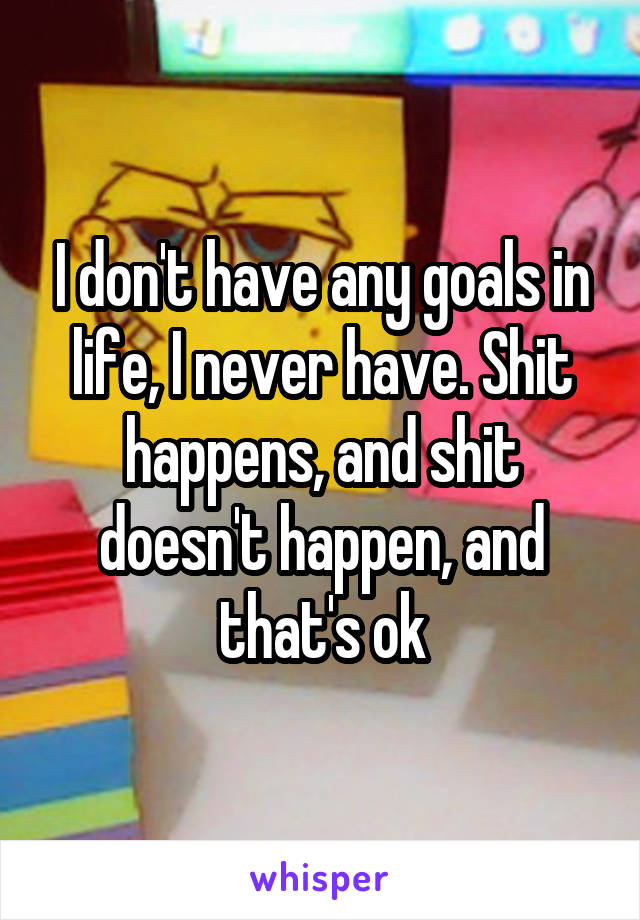 I don't have any goals in life, I never have. Shit happens, and shit doesn't happen, and that's ok