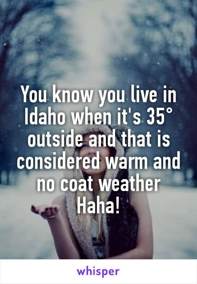 You know you live in Idaho when it's 35° outside and that is considered warm and no coat weather Haha!