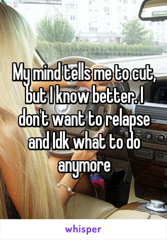 My mind tells me to cut, but I know better. I don't want to relapse and Idk what to do anymore