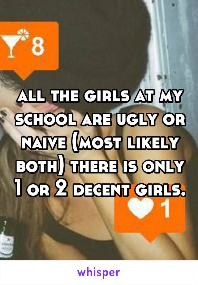 all the girls at my school are ugly or naive (most likely both) there is only 1 or 2 decent girls.