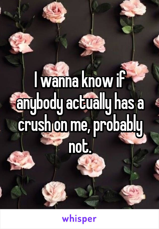 I wanna know if anybody actually has a crush on me, probably not.