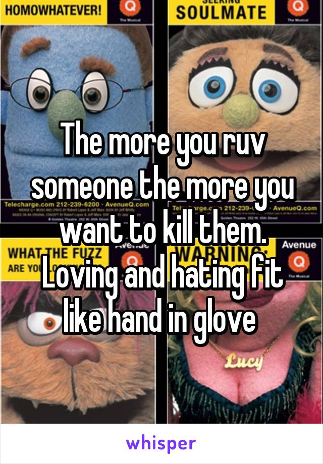 The more you ruv someone the more you want to kill them. Loving and hating fit like hand in glove 