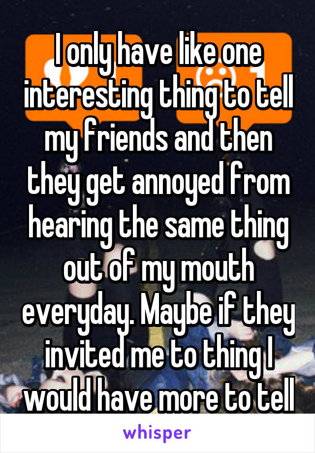 I only have like one interesting thing to tell my friends and then they get annoyed from hearing the same thing out of my mouth everyday. Maybe if they invited me to thing I would have more to tell