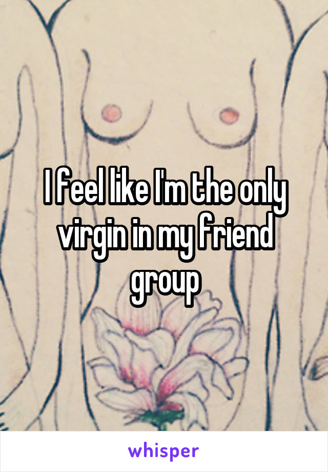 I feel like I'm the only virgin in my friend group