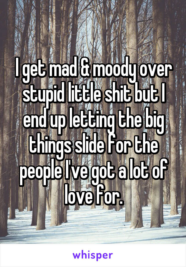 I get mad & moody over stupid little shit but I end up letting the big things slide for the people I've got a lot of love for.