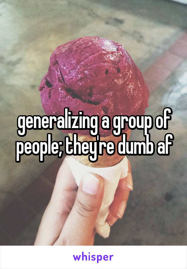 generalizing a group of people; they're dumb af