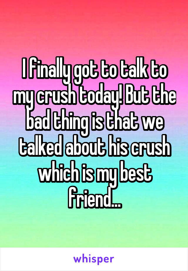 I finally got to talk to my crush today! But the bad thing is that we talked about his crush which is my best friend...