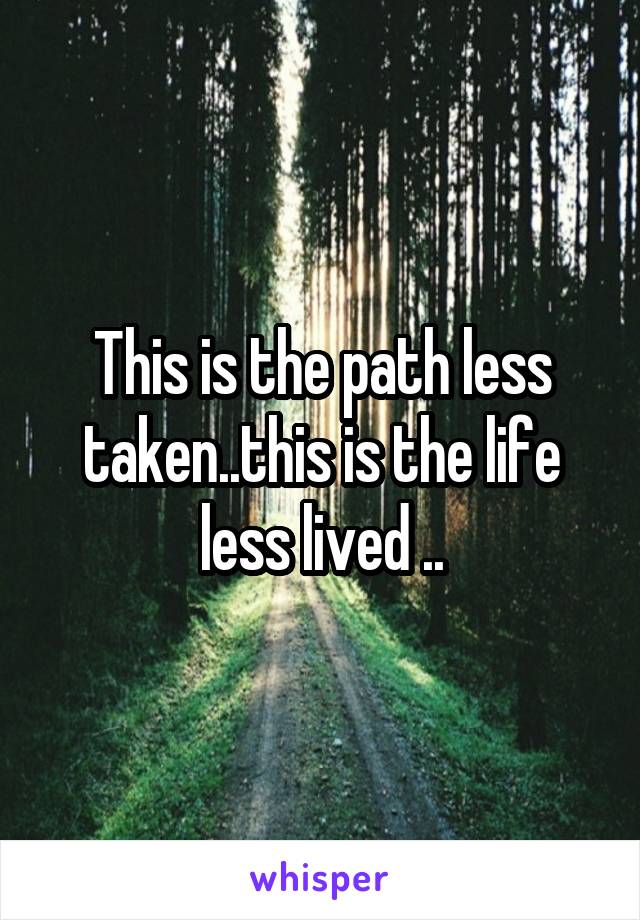 This is the path less taken..this is the life less lived ..
