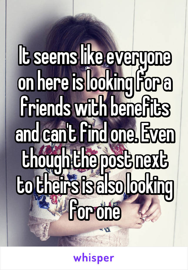 It seems like everyone on here is looking for a friends with benefits and can't find one. Even though the post next to theirs is also looking for one